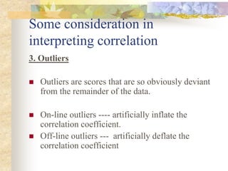 Some consideration in
interpreting correlation
3. Outliers
 Outliers are scores that are so obviously deviant
from the remainder of the data.
 On-line outliers ---- artificially inflate the
correlation coefficient.
 Off-line outliers --- artificially deflate the
correlation coefficient
 