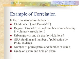 Example of Correlation
Is there an association between:
 Children’s IQ and Parents’ IQ
 Degree of social trust and number of membership
in voluntary association ?
 Urban growth and air quality violations?
 GRA funding and number of publication by
Ph.D. students
 Number of police patrol and number of crime
 Grade on exam and time on exam
 