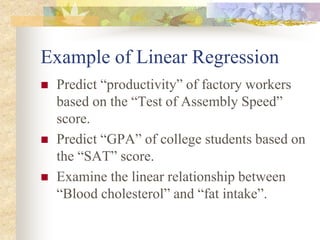 Example of Linear Regression
 Predict “productivity” of factory workers
based on the “Test of Assembly Speed”
score.
 Predict “GPA” of college students based on
the “SAT” score.
 Examine the linear relationship between
“Blood cholesterol” and “fat intake”.
 