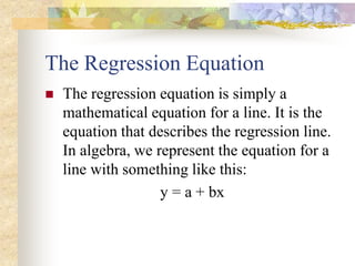 The Regression Equation
 The regression equation is simply a
mathematical equation for a line. It is the
equation that describes the regression line.
In algebra, we represent the equation for a
line with something like this:
y = a + bx
 