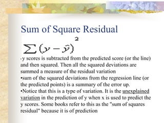 Sum of Square Residual
• y scores is subtracted from the predicted score (or the line)
and then squared. Then all the squared deviations are
summed a measure of the residual variation
•sum of the squared deviations from the regression line (or
the predicted points) is a summary of the error up.
•Notice that this is a type of variation. It is the unexplained
variation in the prediction of y when x is used to predict the
y scores. Some books refer to this as the "sum of squares
residual" because it is of prediction
 