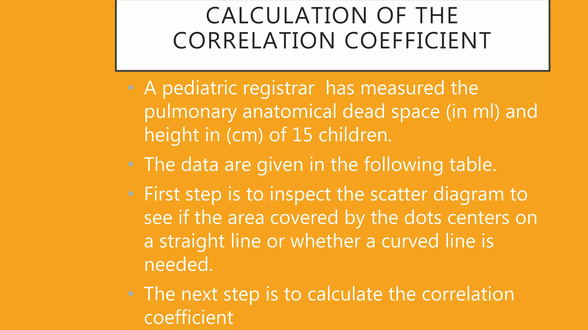 CALCULATION OF THE
CORRELATION COEFFICIENT
• A pediatric registrar has measured the
pulmonary anatomical dead space (in ml) and
height in (cm) of 15 children.
• The data are given in the following table.
• First step is to inspect the scatter diagram to
see if the area covered by the dots centers on
a straight line or whether a curved line is
needed.
• The next step is to calculate the correlation
coefficient
 