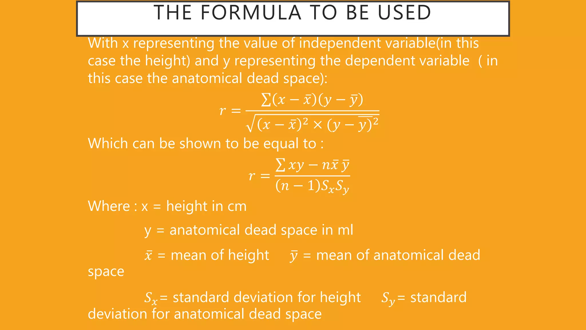 THE FORMULA TO BE USED
With x representing the value of independent variable(in this
case the height) and y representing the dependent variable ( in
this case the anatomical dead space):
𝑟 =
𝑥 − 𝑥 𝑦 − 𝑦
𝑥 − 𝑥 2 (𝑦 − 𝑦)2
Which can be shown to be equal to :
𝑟 =
𝑥𝑦 − 𝑛 𝑥 𝑦
𝑛 − 1 𝑆 𝑥 𝑆 𝑦
Where : x = height in cm
y = anatomical dead space in ml
𝑥 = mean of height 𝑦 = mean of anatomical dead
space
𝑆 𝑥= standard deviation for height 𝑆 𝑦= standard
deviation for anatomical dead space
 