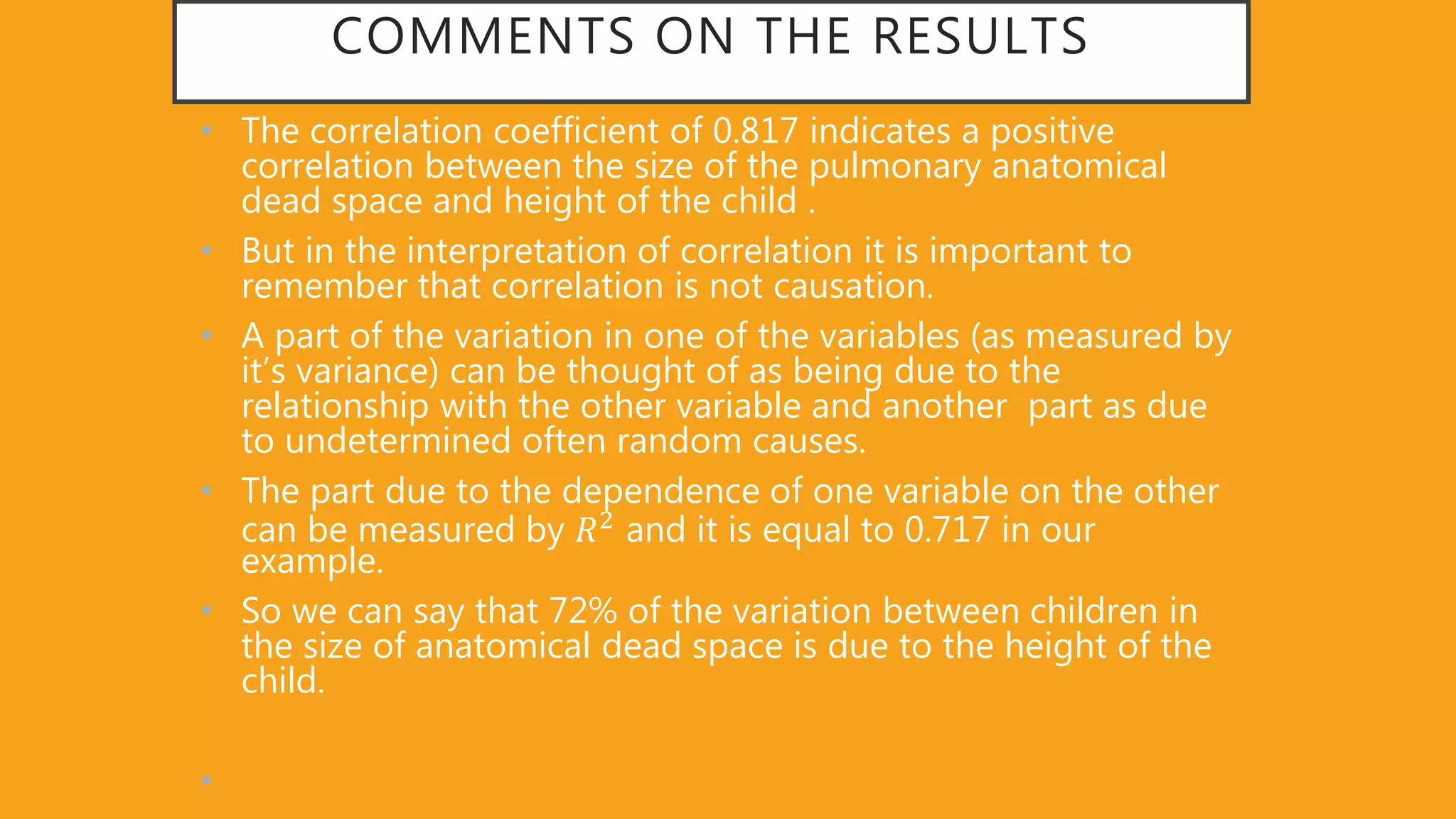 COMMENTS ON THE RESULTS
• The correlation coefficient of 0.817 indicates a positive
correlation between the size of the pulmonary anatomical
dead space and height of the child .
• But in the interpretation of correlation it is important to
remember that correlation is not causation.
• A part of the variation in one of the variables (as measured by
it’s variance) can be thought of as being due to the
relationship with the other variable and another part as due
to undetermined often random causes.
• The part due to the dependence of one variable on the other
can be measured by 𝑅2 and it is equal to 0.717 in our
example.
• So we can say that 72% of the variation between children in
the size of anatomical dead space is due to the height of the
child.
•
 