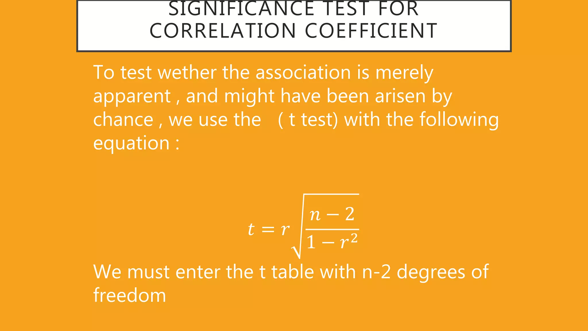 SIGNIFICANCE TEST FOR
CORRELATION COEFFICIENT
To test wether the association is merely
apparent , and might have been arisen by
chance , we use the ( t test) with the following
equation :
𝑡 = 𝑟
𝑛 − 2
1 − 𝑟2
We must enter the t table with n-2 degrees of
freedom
 
