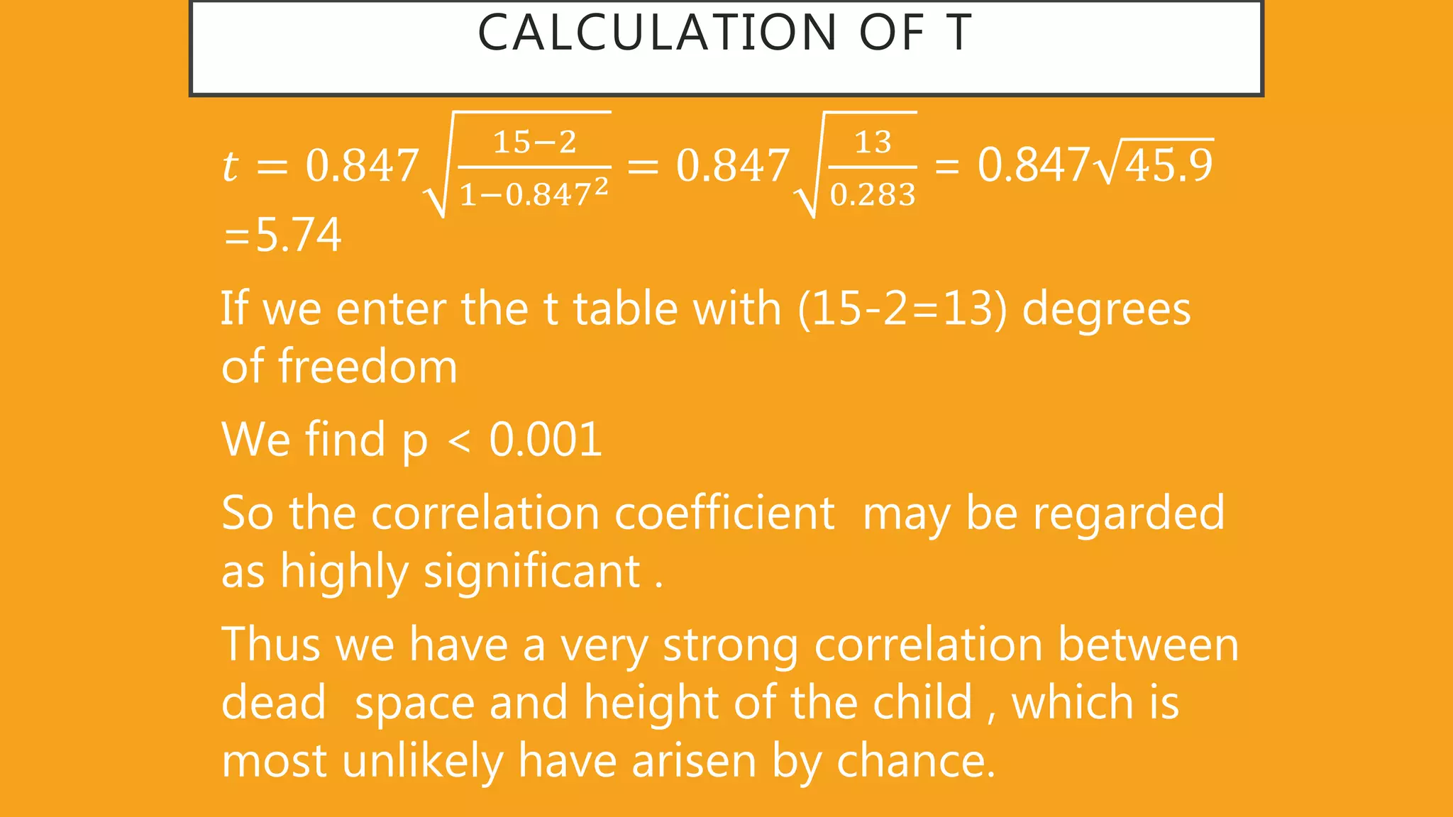 CALCULATION OF T
𝑡 = 0 847
15−2
1−0 8472 = 0 847
13
0 283
= 0.847 45 9
=5.74
If we enter the t table with (15-2=13) degrees
of freedom
We find p < 0.001
So the correlation coefficient may be regarded
as highly significant .
Thus we have a very strong correlation between
dead space and height of the child , which is
most unlikely have arisen by chance.
 