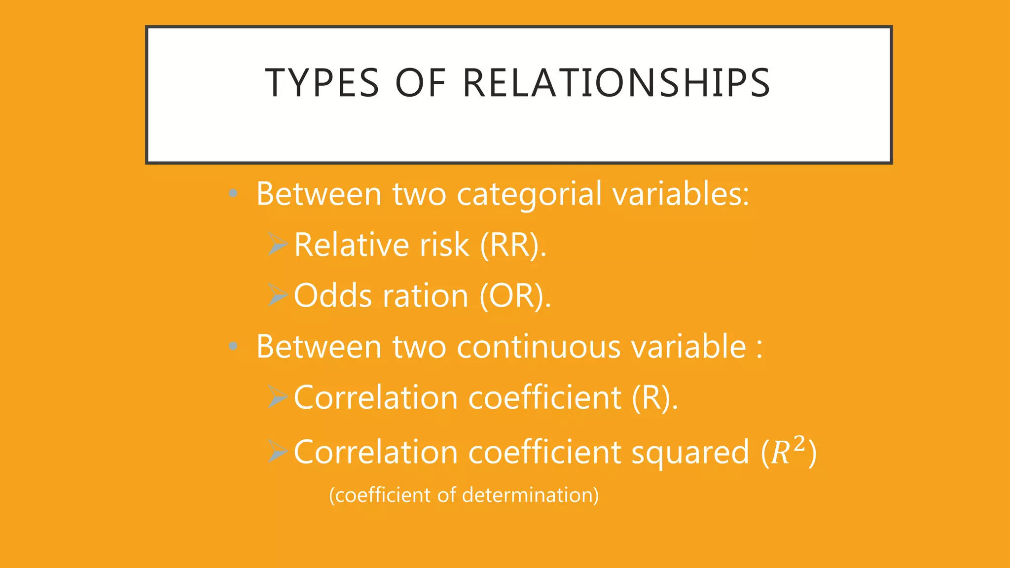 TYPES OF RELATIONSHIPS
• Between two categorial variables:
Relative risk (RR).
Odds ration (OR).
• Between two continuous variable :
Correlation coefficient (R).
Correlation coefficient squared (𝑅2
)
(coefficient of determination)
 