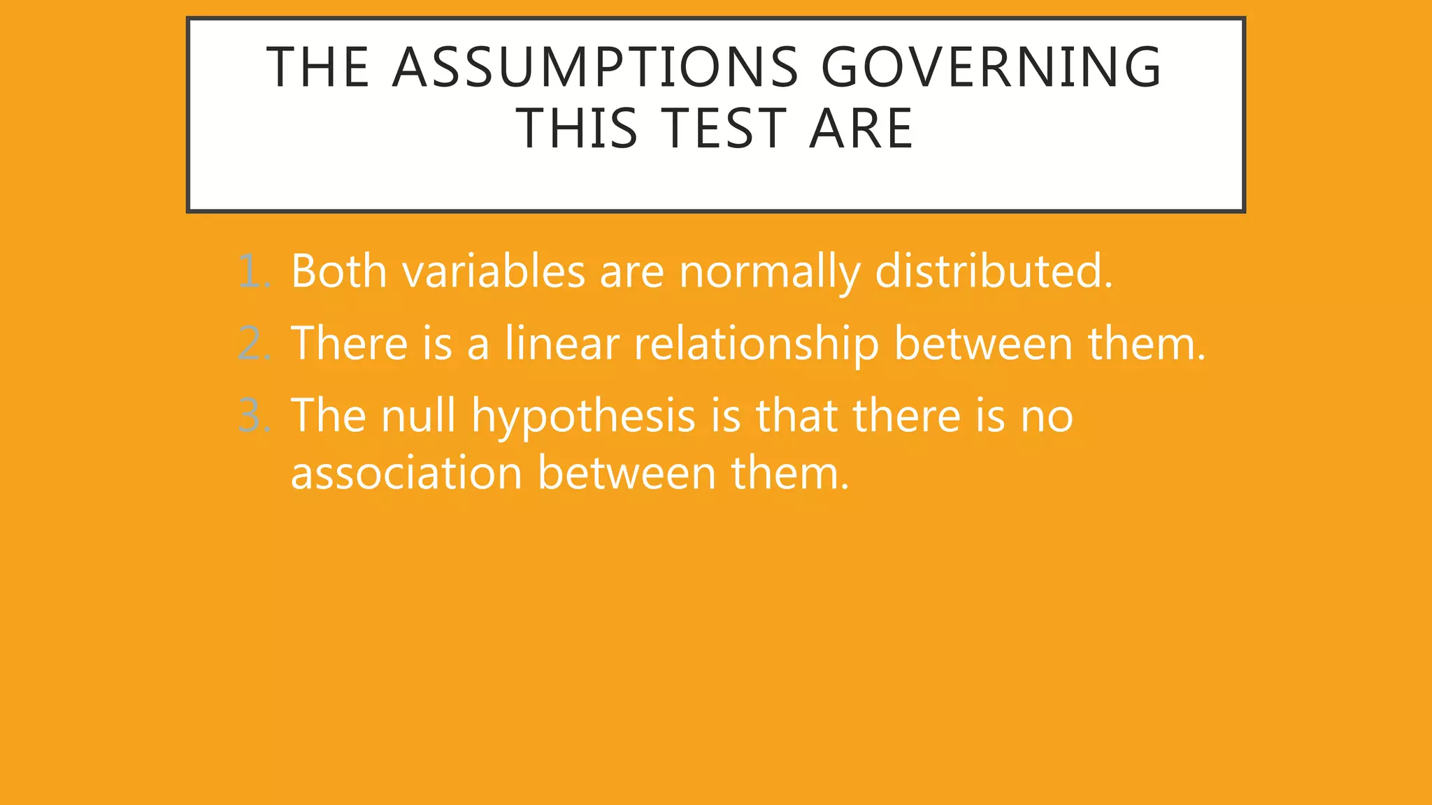 THE ASSUMPTIONS GOVERNING
THIS TEST ARE
1. Both variables are normally distributed.
2. There is a linear relationship between them.
3. The null hypothesis is that there is no
association between them.
 