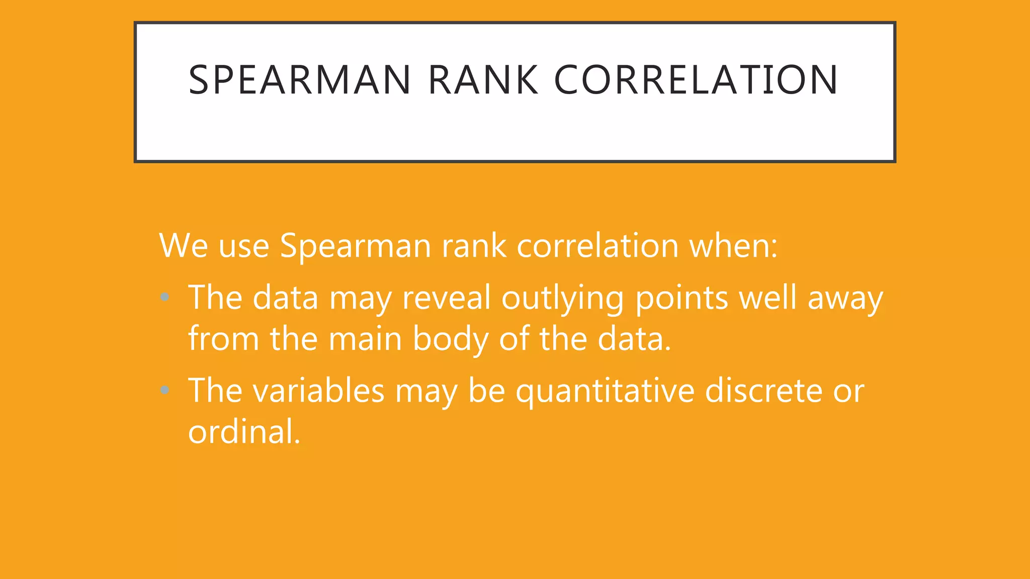 SPEARMAN RANK CORRELATION
We use Spearman rank correlation when:
• The data may reveal outlying points well away
from the main body of the data.
• The variables may be quantitative discrete or
ordinal.
 