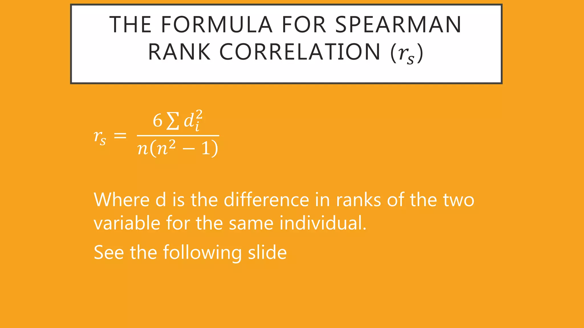 THE FORMULA FOR SPEARMAN
RANK CORRELATION (𝑟𝑠)
𝑟𝑠 =
6 𝑑𝑖
2
𝑛 𝑛2 − 1
Where d is the difference in ranks of the two
variable for the same individual.
See the following slide
 