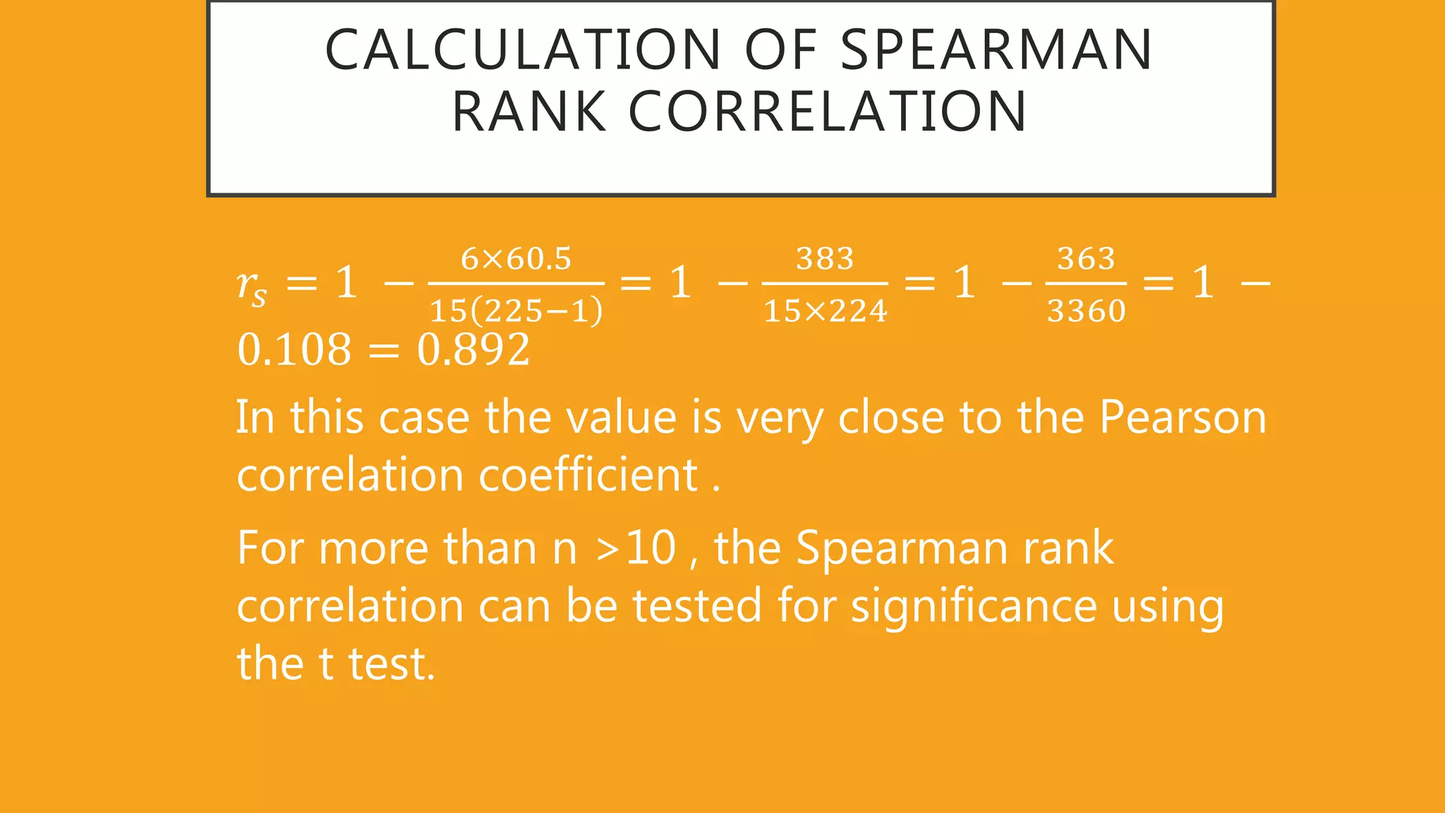 CALCULATION OF SPEARMAN
RANK CORRELATION
𝑟𝑠 = 1 −
6 60 5
15 225−1
= 1 −
383
15 224
= 1 −
363
3360
= 1 −
0 108 = 0 892
In this case the value is very close to the Pearson
correlation coefficient .
For more than n >10 , the Spearman rank
correlation can be tested for significance using
the t test.
 