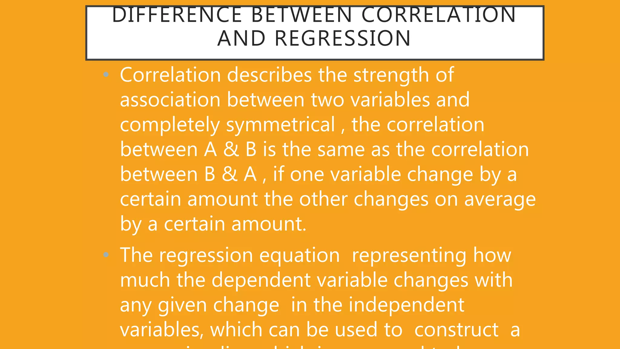 DIFFERENCE BETWEEN CORRELATION
AND REGRESSION
• Correlation describes the strength of
association between two variables and
completely symmetrical , the correlation
between A & B is the same as the correlation
between B & A , if one variable change by a
certain amount the other changes on average
by a certain amount.
• The regression equation representing how
much the dependent variable changes with
any given change in the independent
variables, which can be used to construct a
 