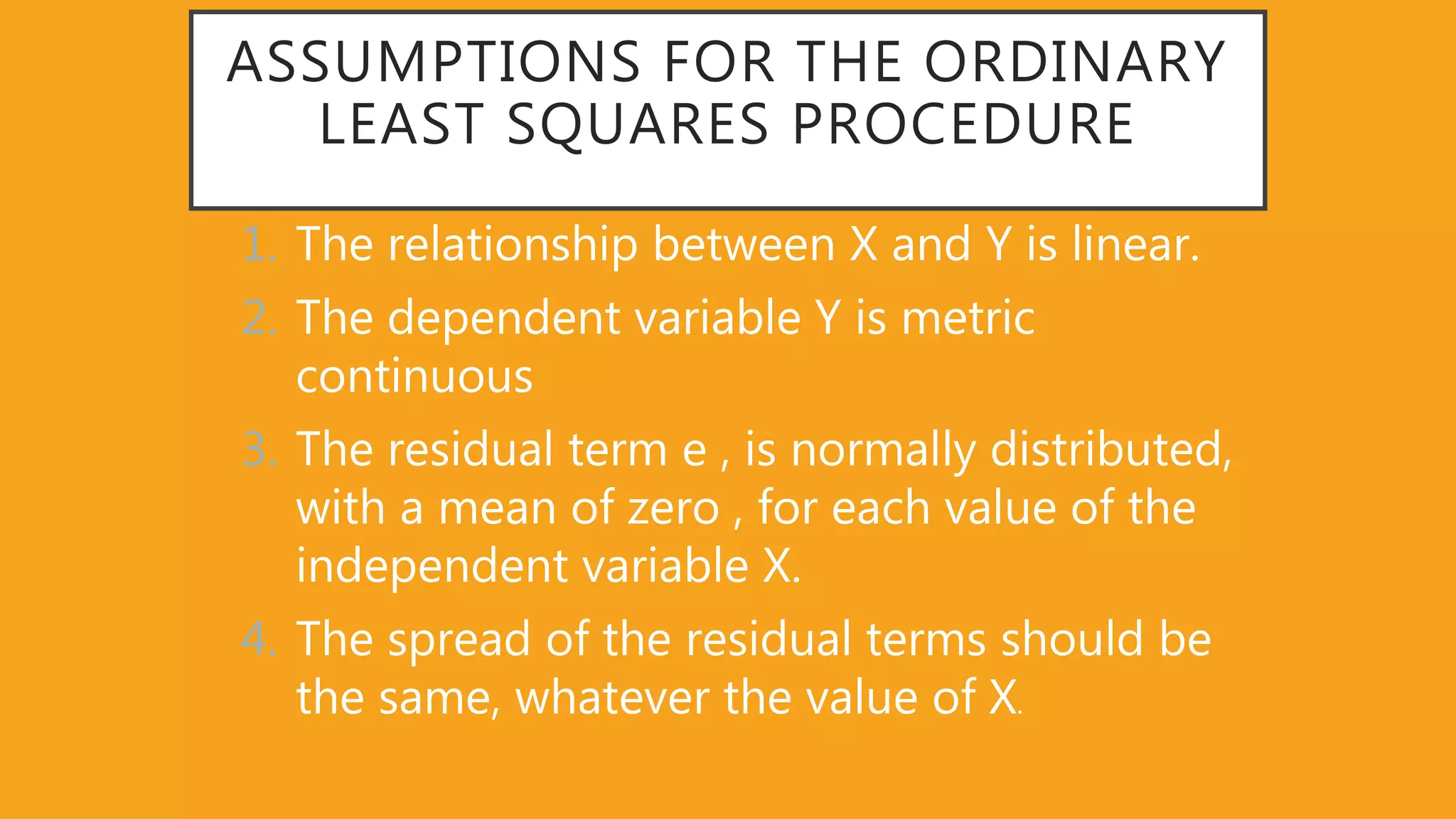 ASSUMPTIONS FOR THE ORDINARY
LEAST SQUARES PROCEDURE
1. The relationship between X and Y is linear.
2. The dependent variable Y is metric
continuous
3. The residual term e , is normally distributed,
with a mean of zero , for each value of the
independent variable X.
4. The spread of the residual terms should be
the same, whatever the value of X.
 