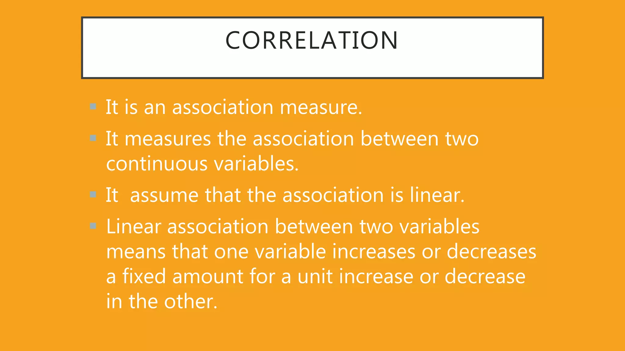 CORRELATION
 It is an association measure.
 It measures the association between two
continuous variables.
 It assume that the association is linear.
 Linear association between two variables
means that one variable increases or decreases
a fixed amount for a unit increase or decrease
in the other.
 