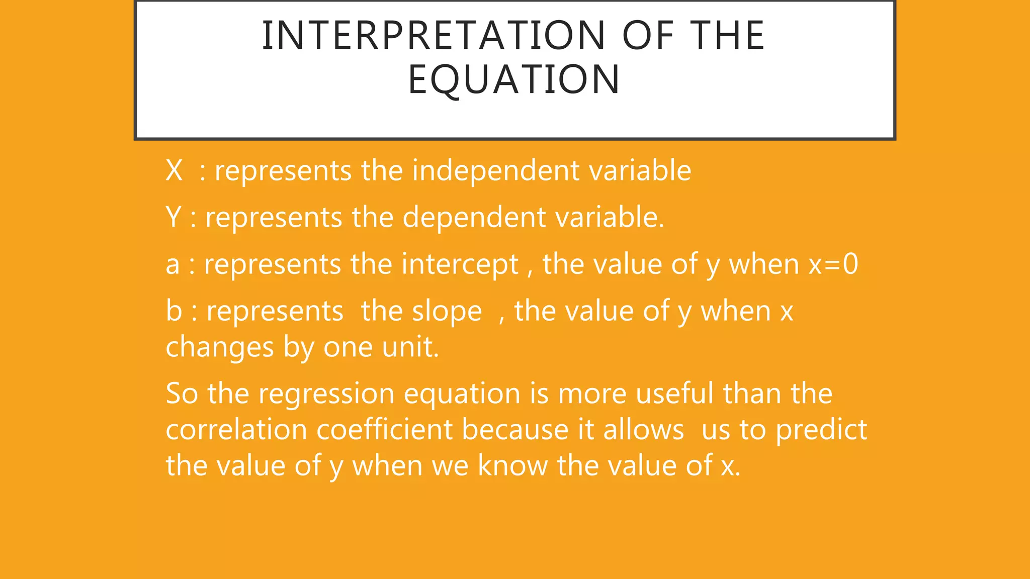 INTERPRETATION OF THE
EQUATION
X : represents the independent variable
Y : represents the dependent variable.
a : represents the intercept , the value of y when x=0
b : represents the slope , the value of y when x
changes by one unit.
So the regression equation is more useful than the
correlation coefficient because it allows us to predict
the value of y when we know the value of x.
 