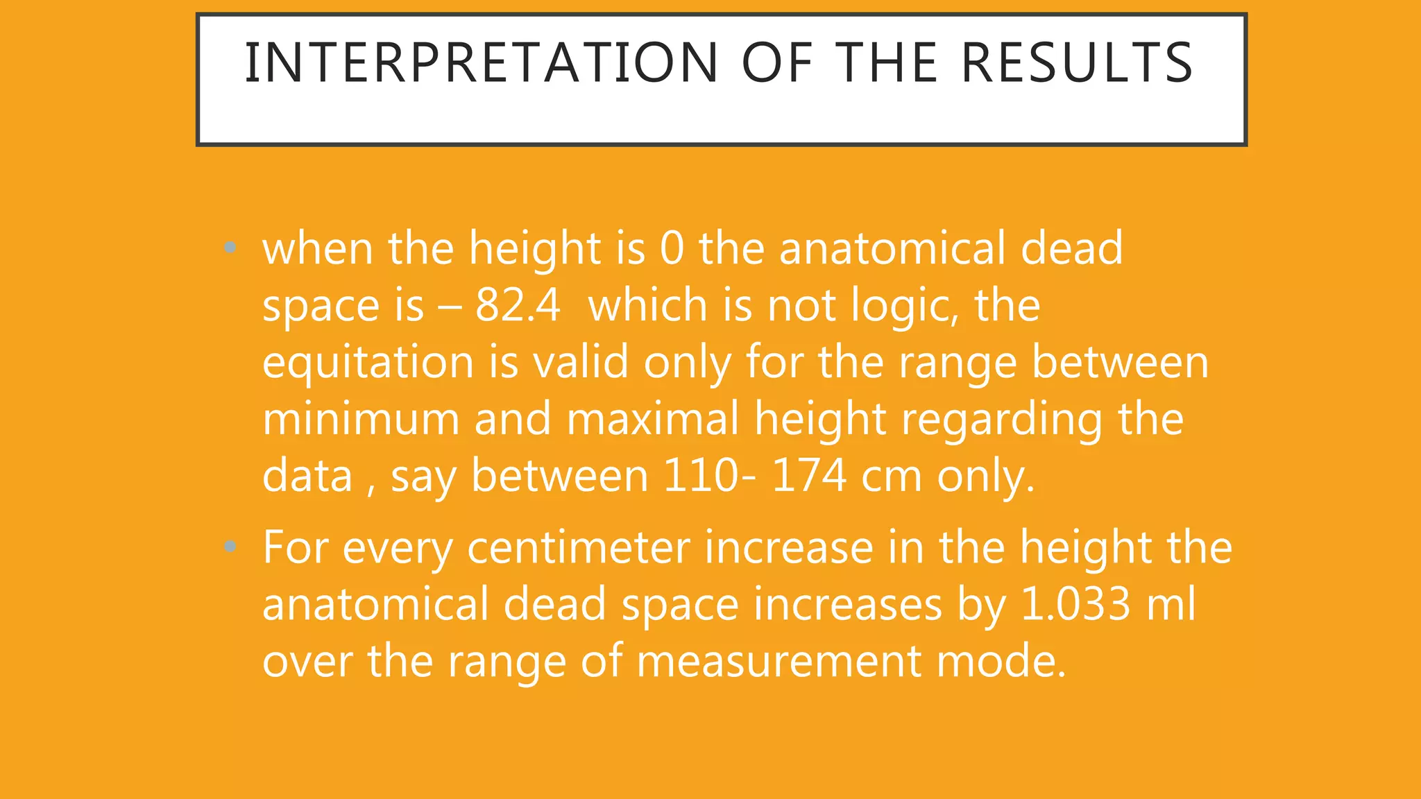 INTERPRETATION OF THE RESULTS
• when the height is 0 the anatomical dead
space is – 82.4 which is not logic, the
equitation is valid only for the range between
minimum and maximal height regarding the
data , say between 110- 174 cm only.
• For every centimeter increase in the height the
anatomical dead space increases by 1.033 ml
over the range of measurement mode.
 