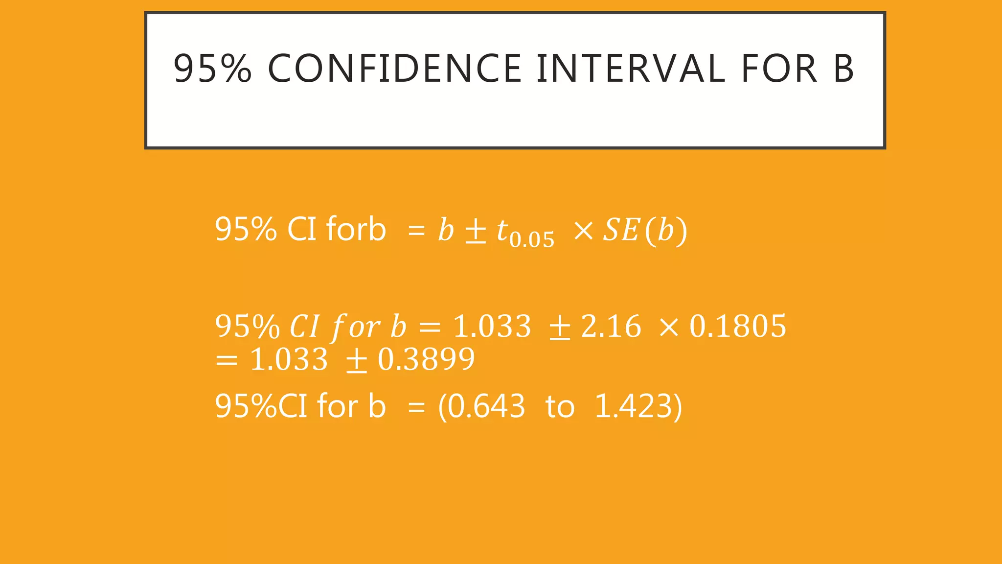 95% CONFIDENCE INTERVAL FOR B
95% CI forb = 𝑏 ± 𝑡0 05 𝑆𝐸(𝑏)
95% 𝐶𝐼 𝑓𝑜𝑟 𝑏 = 1 033 ± 2 16 0 1805
= 1 033 ± 0 3899
95%CI for b = (0.643 to 1.423)
 