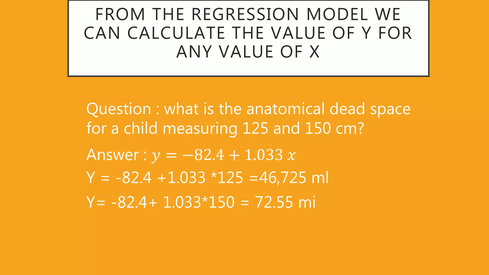FROM THE REGRESSION MODEL WE
CAN CALCULATE THE VALUE OF Y FOR
ANY VALUE OF X
Question : what is the anatomical dead space
for a child measuring 125 and 150 cm?
Answer : 𝑦 = −82 4 + 1 033 𝑥
Y = -82.4 +1.033 *125 =46,725 ml
Y= -82.4+ 1.033*150 = 72.55 mi
 