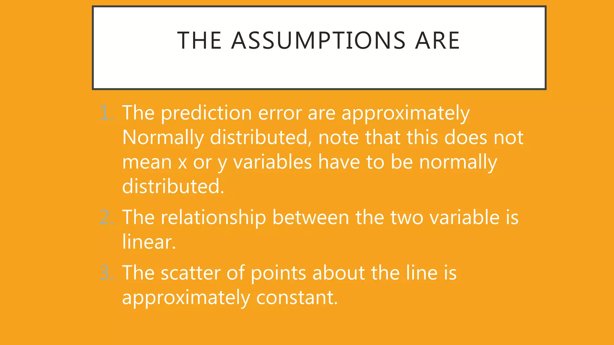 THE ASSUMPTIONS ARE
1. The prediction error are approximately
Normally distributed, note that this does not
mean x or y variables have to be normally
distributed.
2. The relationship between the two variable is
linear.
3. The scatter of points about the line is
approximately constant.
 