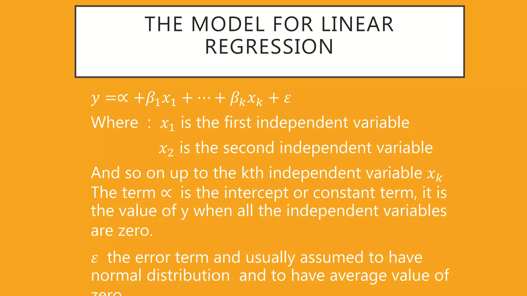 THE MODEL FOR LINEAR
REGRESSION
𝑦 =∝ +𝛽1 𝑥1 + ⋯ + 𝛽 𝑘 𝑥 𝑘 + 𝜀
Where : 𝑥1 is the first independent variable
𝑥2 is the second independent variable
And so on up to the kth independent variable 𝑥 𝑘
The term ∝ is the intercept or constant term, it is
the value of y when all the independent variables
are zero.
𝜀 the error term and usually assumed to have
normal distribution and to have average value of
 