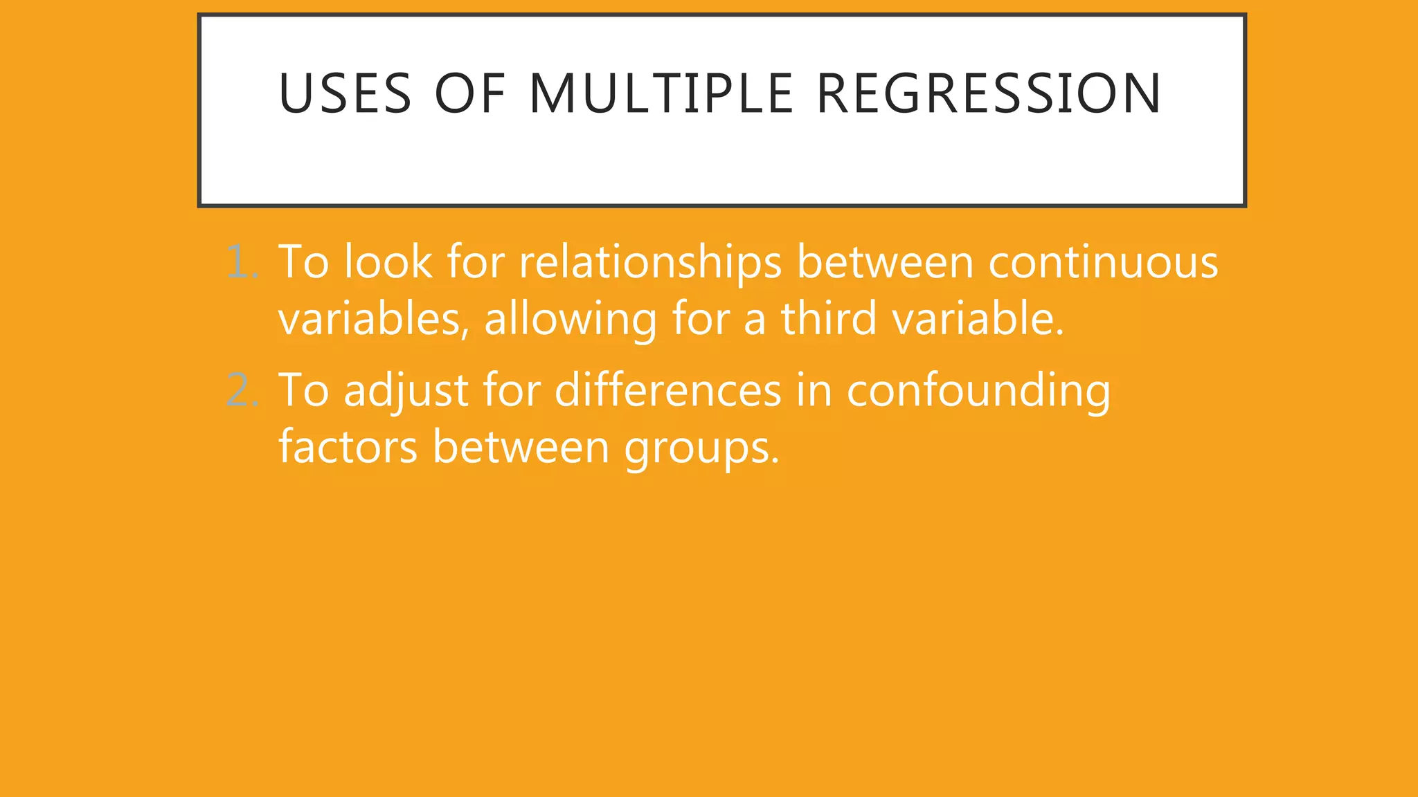 USES OF MULTIPLE REGRESSION
1. To look for relationships between continuous
variables, allowing for a third variable.
2. To adjust for differences in confounding
factors between groups.
 