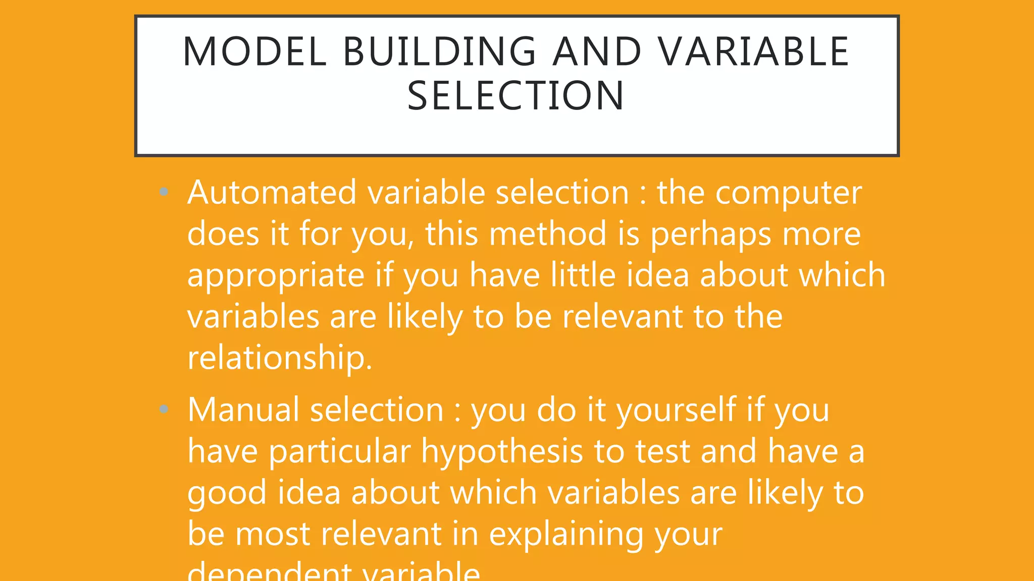 MODEL BUILDING AND VARIABLE
SELECTION
• Automated variable selection : the computer
does it for you, this method is perhaps more
appropriate if you have little idea about which
variables are likely to be relevant to the
relationship.
• Manual selection : you do it yourself if you
have particular hypothesis to test and have a
good idea about which variables are likely to
be most relevant in explaining your
 