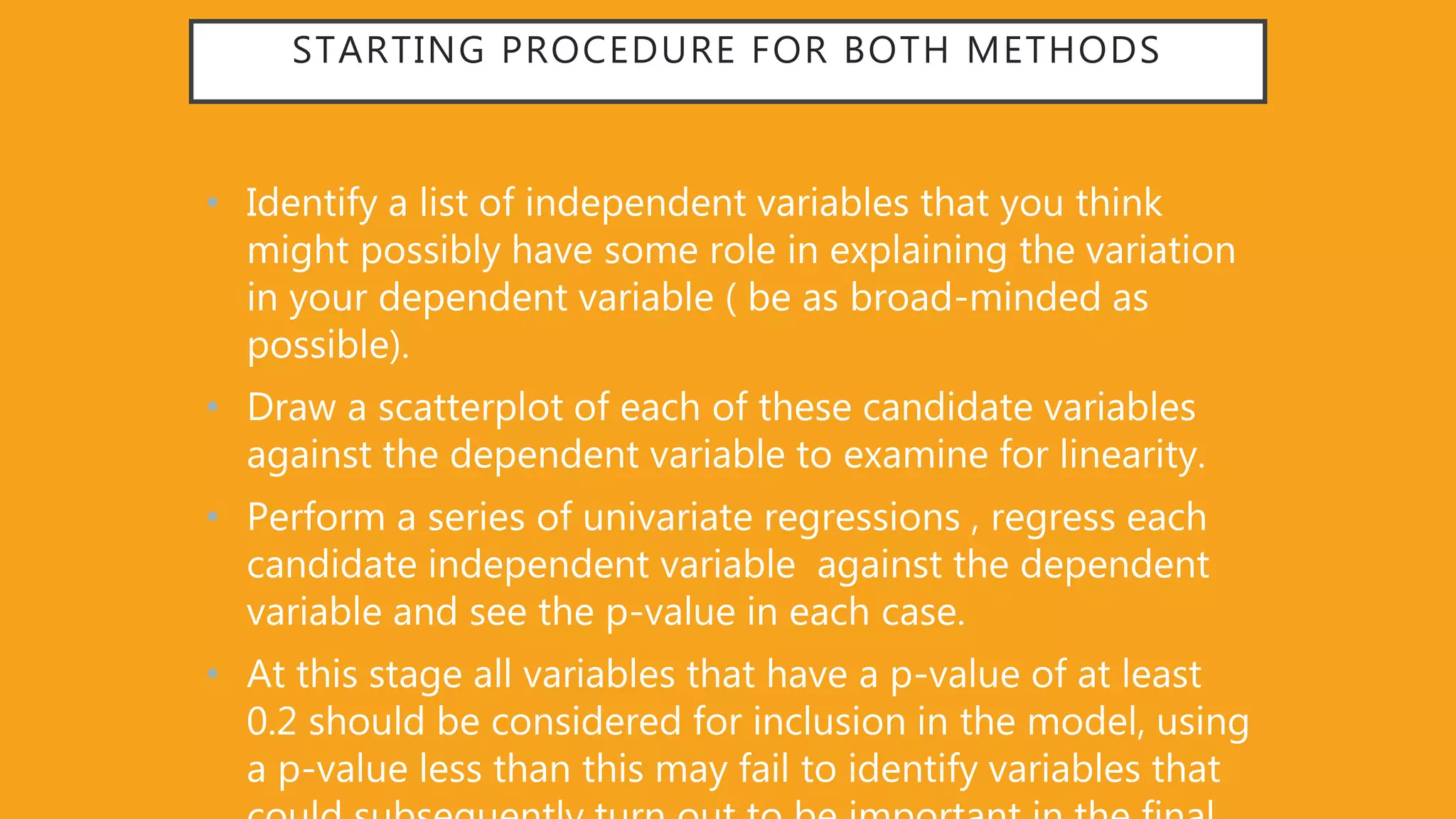 STARTING PROCEDURE FOR BOTH METHODS
• Identify a list of independent variables that you think
might possibly have some role in explaining the variation
in your dependent variable ( be as broad-minded as
possible).
• Draw a scatterplot of each of these candidate variables
against the dependent variable to examine for linearity.
• Perform a series of univariate regressions , regress each
candidate independent variable against the dependent
variable and see the p-value in each case.
• At this stage all variables that have a p-value of at least
0.2 should be considered for inclusion in the model, using
a p-value less than this may fail to identify variables that
 