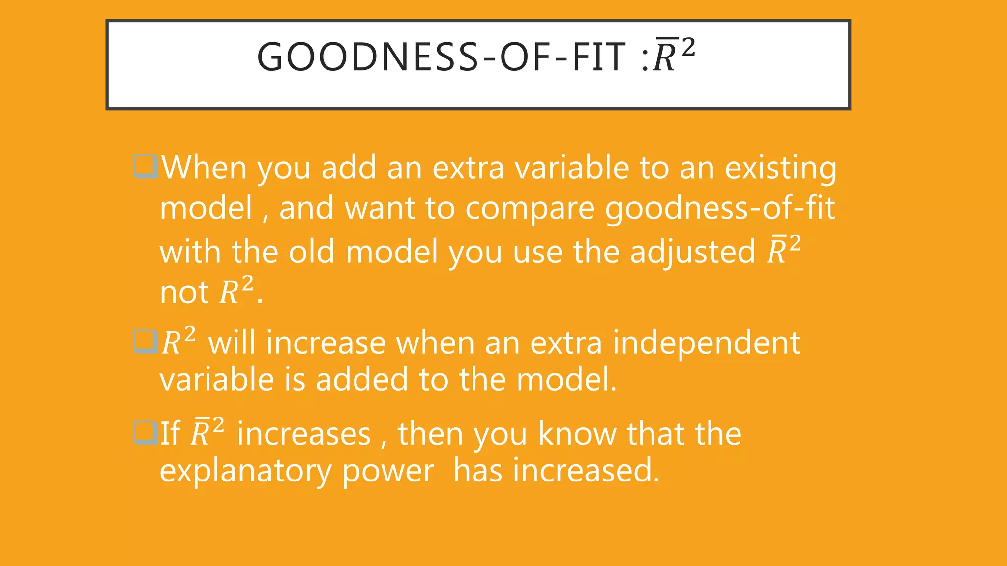 GOODNESS-OF-FIT : 𝑅2
When you add an extra variable to an existing
model , and want to compare goodness-of-fit
with the old model you use the adjusted 𝑅2
not 𝑅2
𝑅2
will increase when an extra independent
variable is added to the model.
If 𝑅2
increases , then you know that the
explanatory power has increased.
 