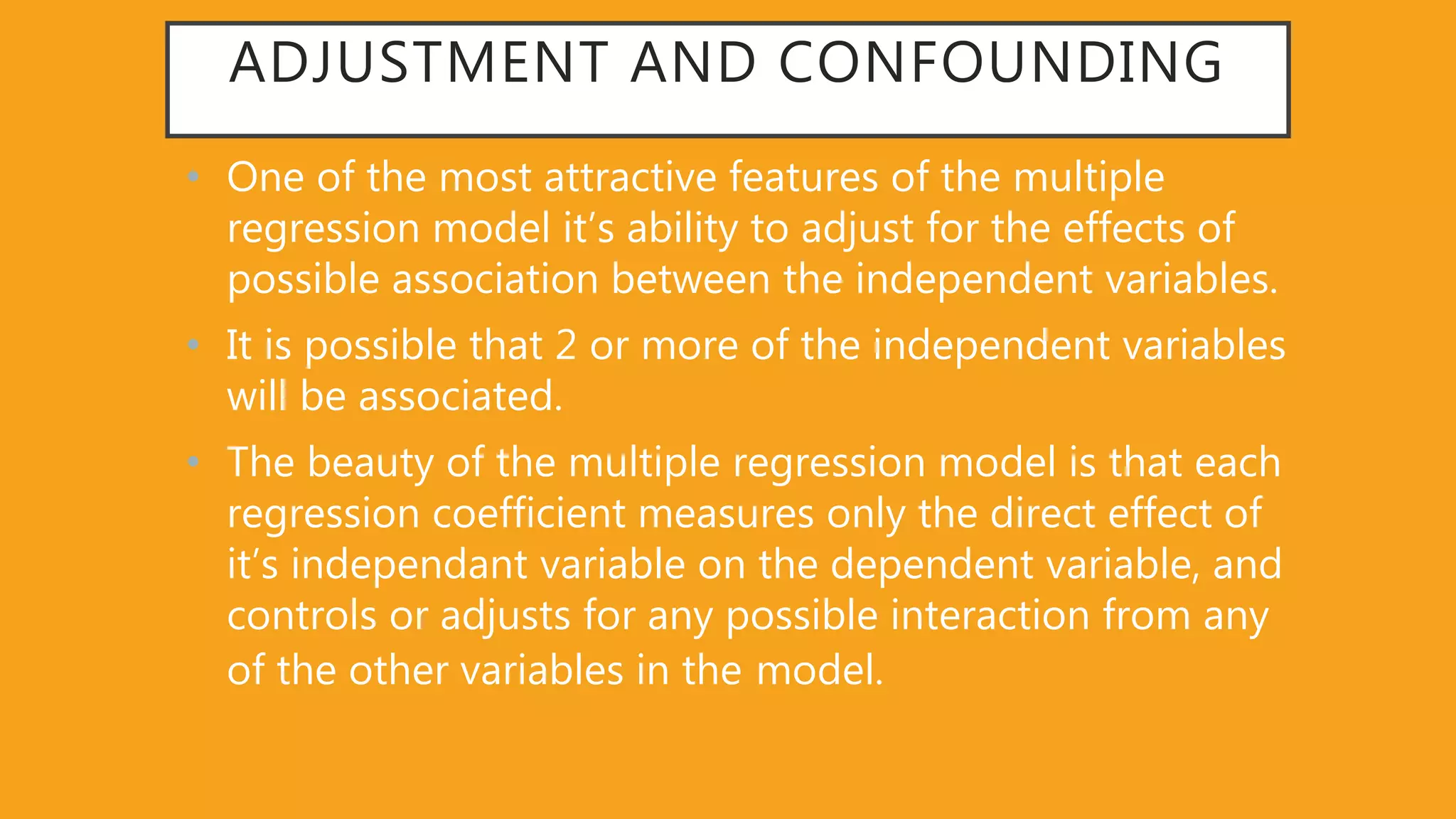 ADJUSTMENT AND CONFOUNDING
• One of the most attractive features of the multiple
regression model it’s ability to adjust for the effects of
possible association between the independent variables.
• It is possible that 2 or more of the independent variables
will be associated.
• The beauty of the multiple regression model is that each
regression coefficient measures only the direct effect of
it’s independant variable on the dependent variable, and
controls or adjusts for any possible interaction from any
of the other variables in the model.
 