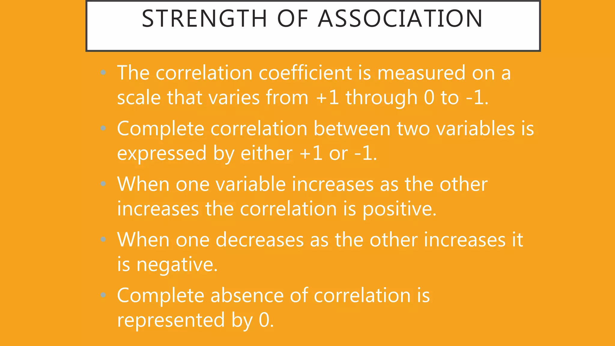 STRENGTH OF ASSOCIATION
• The correlation coefficient is measured on a
scale that varies from +1 through 0 to -1.
• Complete correlation between two variables is
expressed by either +1 or -1.
• When one variable increases as the other
increases the correlation is positive.
• When one decreases as the other increases it
is negative.
• Complete absence of correlation is
represented by 0.
 