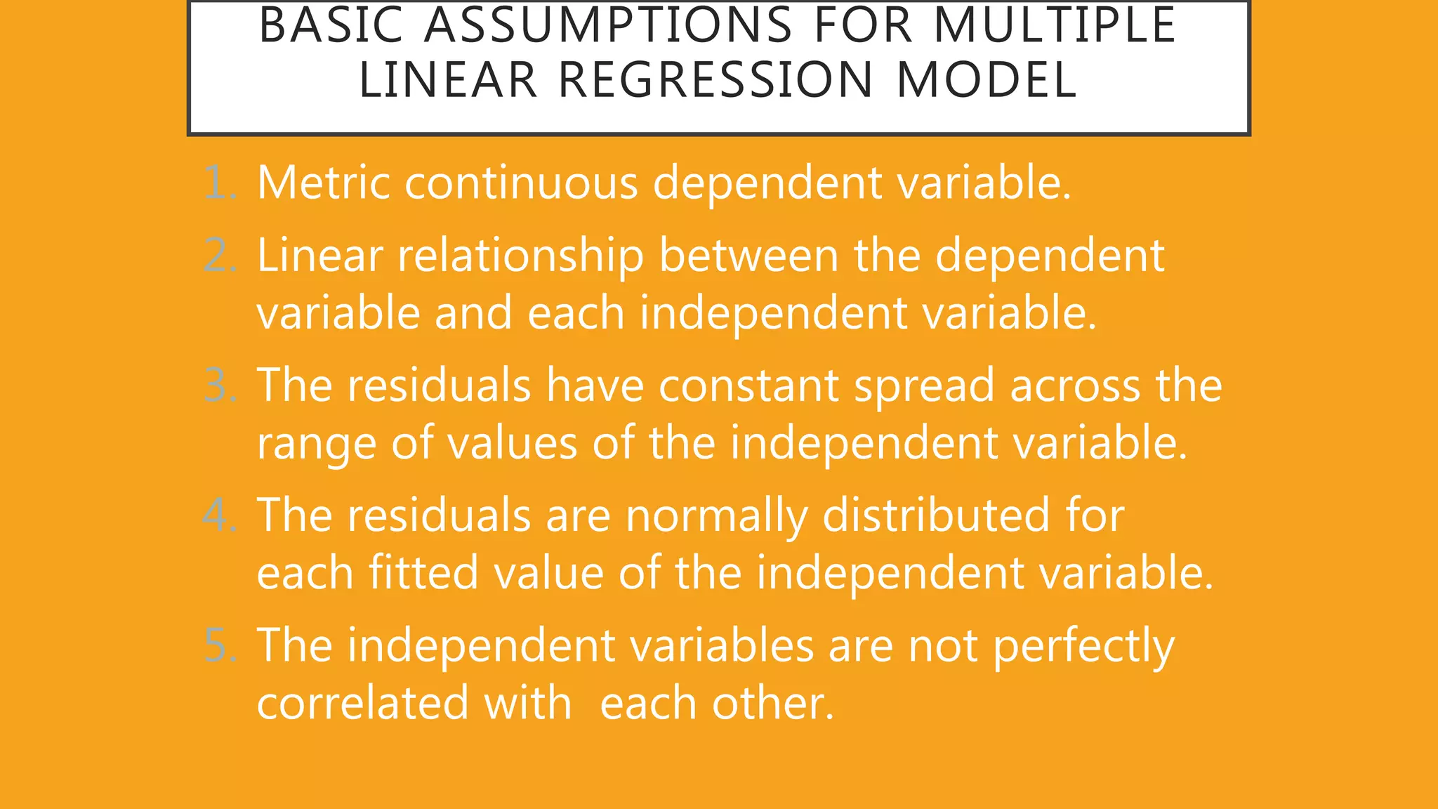 BASIC ASSUMPTIONS FOR MULTIPLE
LINEAR REGRESSION MODEL
1. Metric continuous dependent variable.
2. Linear relationship between the dependent
variable and each independent variable.
3. The residuals have constant spread across the
range of values of the independent variable.
4. The residuals are normally distributed for
each fitted value of the independent variable.
5. The independent variables are not perfectly
correlated with each other.
 
