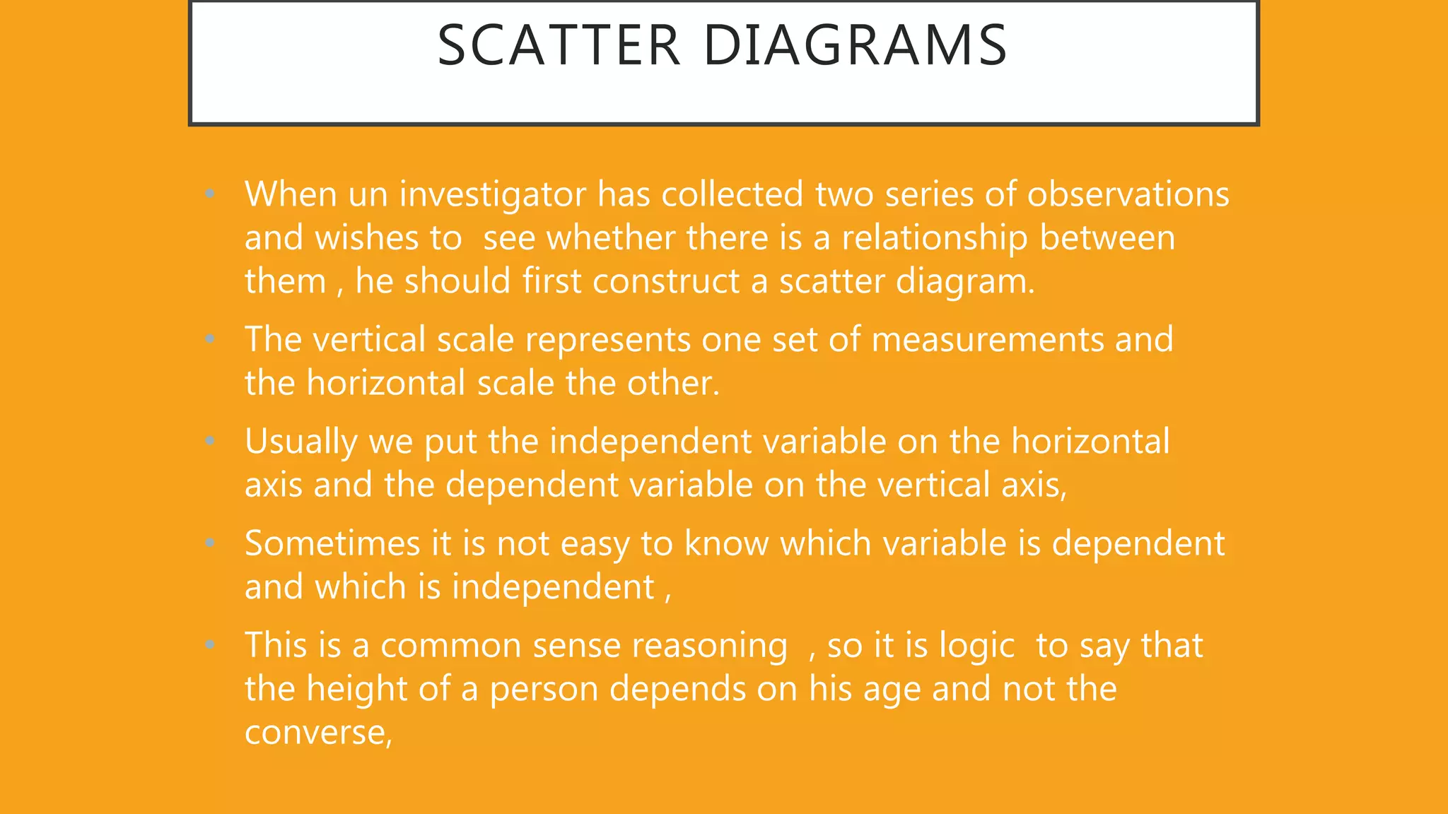 SCATTER DIAGRAMS
• When un investigator has collected two series of observations
and wishes to see whether there is a relationship between
them , he should first construct a scatter diagram.
• The vertical scale represents one set of measurements and
the horizontal scale the other.
• Usually we put the independent variable on the horizontal
axis and the dependent variable on the vertical axis,
• Sometimes it is not easy to know which variable is dependent
and which is independent ,
• This is a common sense reasoning , so it is logic to say that
the height of a person depends on his age and not the
converse,
 
