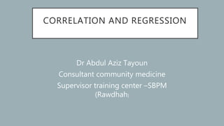 CORRELATION AND REGRESSION
Dr Abdul Aziz Tayoun
Consultant community medicine
Supervisor training center –SBPM
(Rawdhah)
 