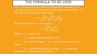 THE FORMULA TO BE USED
With x representing the value of independent variable(in this
case the height) and y representing the dependent variable ( in
this case the anatomical dead space):
𝑟 =
𝑥 − 𝑥 𝑦 − 𝑦
𝑥 − 𝑥 2 (𝑦 − 𝑦)2
Which can be shown to be equal to :
𝑟 =
𝑥𝑦 − 𝑛 𝑥 𝑦
𝑛 − 1 𝑆 𝑥 𝑆 𝑦
Where : x = height in cm
y = anatomical dead space in ml
𝑥 = mean of height 𝑦 = mean of anatomical dead
space
𝑆 𝑥= standard deviation for height 𝑆 𝑦= standard
deviation for anatomical dead space
 