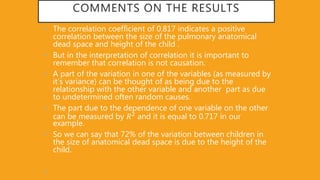 COMMENTS ON THE RESULTS
• The correlation coefficient of 0.817 indicates a positive
correlation between the size of the pulmonary anatomical
dead space and height of the child .
• But in the interpretation of correlation it is important to
remember that correlation is not causation.
• A part of the variation in one of the variables (as measured by
it’s variance) can be thought of as being due to the
relationship with the other variable and another part as due
to undetermined often random causes.
• The part due to the dependence of one variable on the other
can be measured by 𝑅2 and it is equal to 0.717 in our
example.
• So we can say that 72% of the variation between children in
the size of anatomical dead space is due to the height of the
child.
•
 