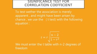 SIGNIFICANCE TEST FOR
CORRELATION COEFFICIENT
To test wether the association is merely
apparent , and might have been arisen by
chance , we use the ( t test) with the following
equation :
𝑡 = 𝑟
𝑛 − 2
1 − 𝑟2
We must enter the t table with n-2 degrees of
freedom
 
