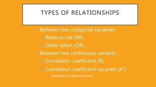 TYPES OF RELATIONSHIPS
• Between two categorial variables:
Relative risk (RR).
Odds ration (OR).
• Between two continuous variable :
Correlation coefficient (R).
Correlation coefficient squared (𝑅2
)
(coefficient of determination)
 
