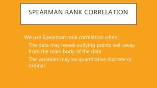 SPEARMAN RANK CORRELATION
We use Spearman rank correlation when:
• The data may reveal outlying points well away
from the main body of the data.
• The variables may be quantitative discrete or
ordinal.
 