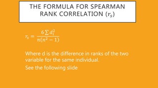 THE FORMULA FOR SPEARMAN
RANK CORRELATION (𝑟𝑠)
𝑟𝑠 =
6 𝑑𝑖
2
𝑛 𝑛2 − 1
Where d is the difference in ranks of the two
variable for the same individual.
See the following slide
 
