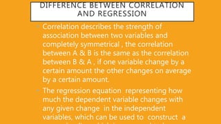 DIFFERENCE BETWEEN CORRELATION
AND REGRESSION
• Correlation describes the strength of
association between two variables and
completely symmetrical , the correlation
between A & B is the same as the correlation
between B & A , if one variable change by a
certain amount the other changes on average
by a certain amount.
• The regression equation representing how
much the dependent variable changes with
any given change in the independent
variables, which can be used to construct a
 