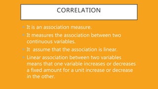 CORRELATION
 It is an association measure.
 It measures the association between two
continuous variables.
 It assume that the association is linear.
 Linear association between two variables
means that one variable increases or decreases
a fixed amount for a unit increase or decrease
in the other.
 