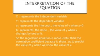 INTERPRETATION OF THE
EQUATION
X : represents the independent variable
Y : represents the dependent variable.
a : represents the intercept , the value of y when x=0
b : represents the slope , the value of y when x
changes by one unit.
So the regression equation is more useful than the
correlation coefficient because it allows us to predict
the value of y when we know the value of x.
 