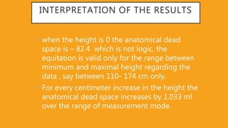 INTERPRETATION OF THE RESULTS
• when the height is 0 the anatomical dead
space is – 82.4 which is not logic, the
equitation is valid only for the range between
minimum and maximal height regarding the
data , say between 110- 174 cm only.
• For every centimeter increase in the height the
anatomical dead space increases by 1.033 ml
over the range of measurement mode.
 