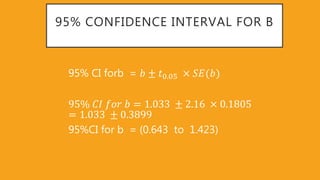 95% CONFIDENCE INTERVAL FOR B
95% CI forb = 𝑏 ± 𝑡0 05 𝑆𝐸(𝑏)
95% 𝐶𝐼 𝑓𝑜𝑟 𝑏 = 1 033 ± 2 16 0 1805
= 1 033 ± 0 3899
95%CI for b = (0.643 to 1.423)
 