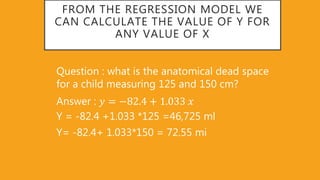 FROM THE REGRESSION MODEL WE
CAN CALCULATE THE VALUE OF Y FOR
ANY VALUE OF X
Question : what is the anatomical dead space
for a child measuring 125 and 150 cm?
Answer : 𝑦 = −82 4 + 1 033 𝑥
Y = -82.4 +1.033 *125 =46,725 ml
Y= -82.4+ 1.033*150 = 72.55 mi
 