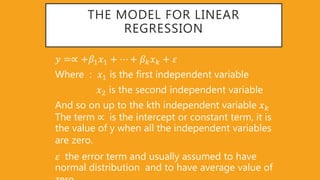 THE MODEL FOR LINEAR
REGRESSION
𝑦 =∝ +𝛽1 𝑥1 + ⋯ + 𝛽 𝑘 𝑥 𝑘 + 𝜀
Where : 𝑥1 is the first independent variable
𝑥2 is the second independent variable
And so on up to the kth independent variable 𝑥 𝑘
The term ∝ is the intercept or constant term, it is
the value of y when all the independent variables
are zero.
𝜀 the error term and usually assumed to have
normal distribution and to have average value of
 