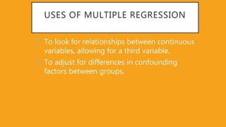USES OF MULTIPLE REGRESSION
1. To look for relationships between continuous
variables, allowing for a third variable.
2. To adjust for differences in confounding
factors between groups.
 