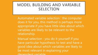 MODEL BUILDING AND VARIABLE
SELECTION
• Automated variable selection : the computer
does it for you, this method is perhaps more
appropriate if you have little idea about which
variables are likely to be relevant to the
relationship.
• Manual selection : you do it yourself if you
have particular hypothesis to test and have a
good idea about which variables are likely to
be most relevant in explaining your
 