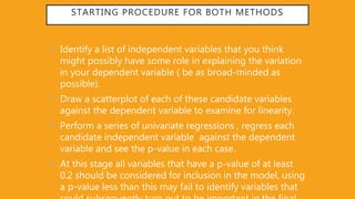 STARTING PROCEDURE FOR BOTH METHODS
• Identify a list of independent variables that you think
might possibly have some role in explaining the variation
in your dependent variable ( be as broad-minded as
possible).
• Draw a scatterplot of each of these candidate variables
against the dependent variable to examine for linearity.
• Perform a series of univariate regressions , regress each
candidate independent variable against the dependent
variable and see the p-value in each case.
• At this stage all variables that have a p-value of at least
0.2 should be considered for inclusion in the model, using
a p-value less than this may fail to identify variables that
 