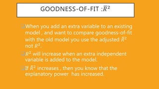GOODNESS-OF-FIT : 𝑅2
When you add an extra variable to an existing
model , and want to compare goodness-of-fit
with the old model you use the adjusted 𝑅2
not 𝑅2
𝑅2
will increase when an extra independent
variable is added to the model.
If 𝑅2
increases , then you know that the
explanatory power has increased.
 